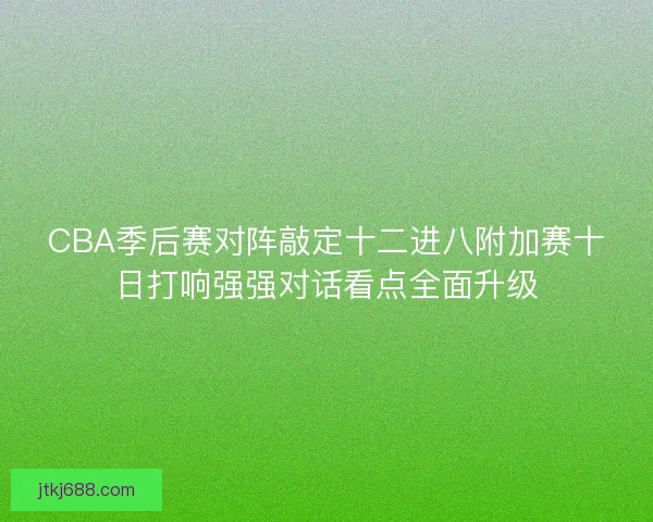 CBA季后赛对阵敲定十二进八附加赛十日打响强强对话看点全面升级