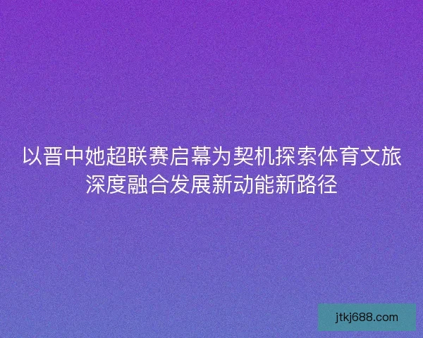 以晋中她超联赛启幕为契机探索体育文旅深度融合发展新动能新路径
