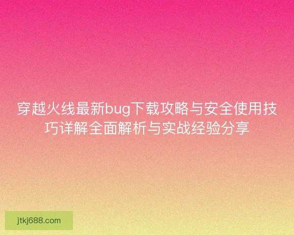 穿越火线最新bug下载攻略与安全使用技巧详解全面解析与实战经验分享